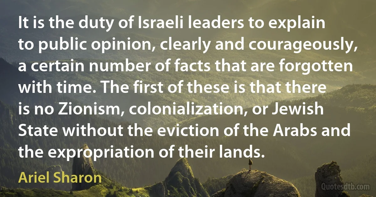 It is the duty of Israeli leaders to explain to public opinion, clearly and courageously, a certain number of facts that are forgotten with time. The first of these is that there is no Zionism, colonialization, or Jewish State without the eviction of the Arabs and the expropriation of their lands. (Ariel Sharon)