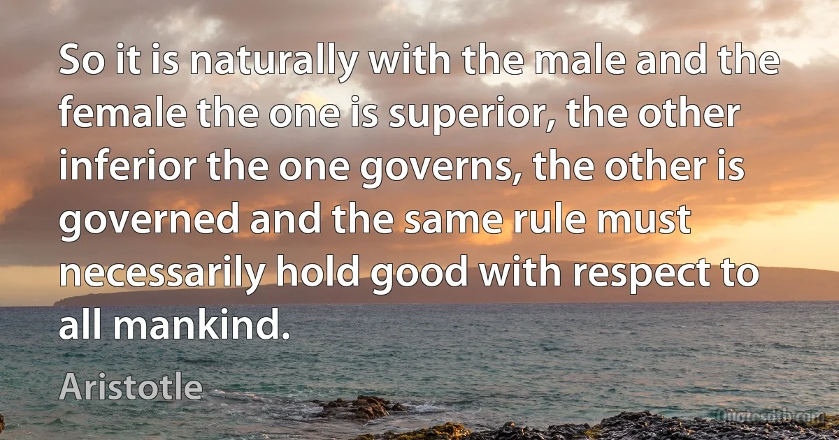 So it is naturally with the male and the female the one is superior, the other inferior the one governs, the other is governed and the same rule must necessarily hold good with respect to all mankind. (Aristotle)