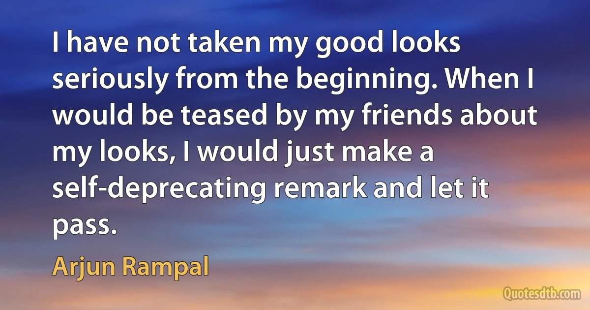 I have not taken my good looks seriously from the beginning. When I would be teased by my friends about my looks, I would just make a self-deprecating remark and let it pass. (Arjun Rampal)