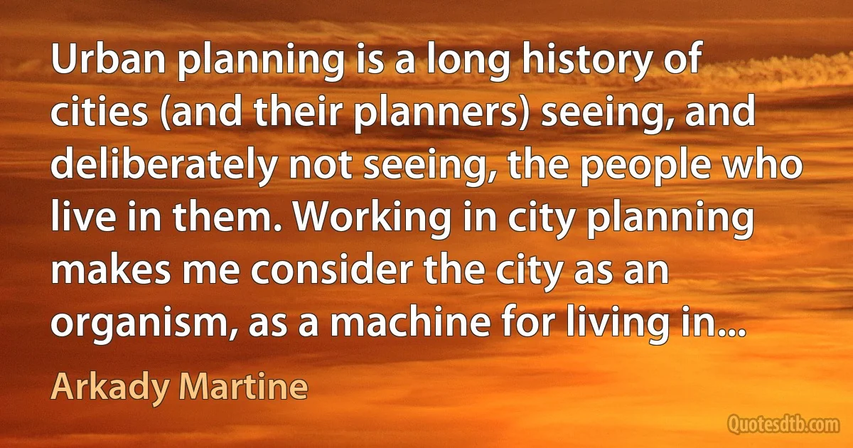 Urban planning is a long history of cities (and their planners) seeing, and deliberately not seeing, the people who live in them. Working in city planning makes me consider the city as an organism, as a machine for living in... (Arkady Martine)