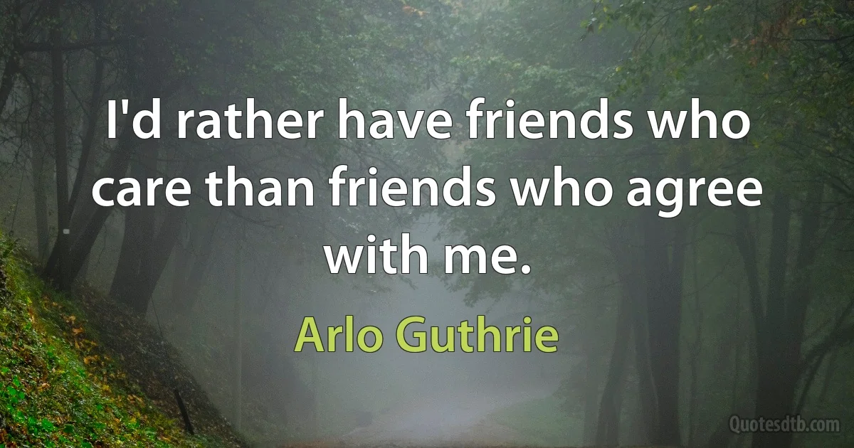 I'd rather have friends who care than friends who agree with me. (Arlo Guthrie)