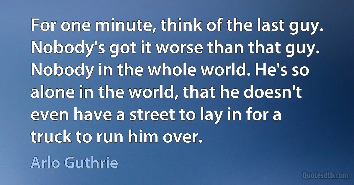 For one minute, think of the last guy. Nobody's got it worse than that guy. Nobody in the whole world. He's so alone in the world, that he doesn't even have a street to lay in for a truck to run him over. (Arlo Guthrie)