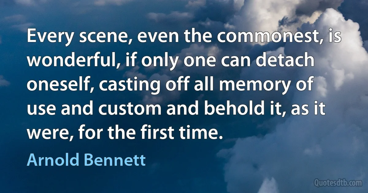 Every scene, even the commonest, is wonderful, if only one can detach oneself, casting off all memory of use and custom and behold it, as it were, for the first time. (Arnold Bennett)