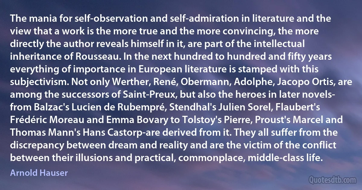 The mania for self-observation and self-admiration in literature and the view that a work is the more true and the more convincing, the more directly the author reveals himself in it, are part of the intellectual inheritance of Rousseau. In the next hundred to hundred and fifty years everything of importance in European literature is stamped with this subjectivism. Not only Werther, René, Obermann, Adolphe, Jacopo Ortis, are among the successors of Saint-Preux, but also the heroes in later novels- from Balzac's Lucien de Rubempré, Stendhal's Julien Sorel, Flaubert's Frédéric Moreau and Emma Bovary to Tolstoy's Pierre, Proust's Marcel and Thomas Mann's Hans Castorp-are derived from it. They all suffer from the discrepancy between dream and reality and are the victim of the conflict between their illusions and practical, commonplace, middle-class life. (Arnold Hauser)