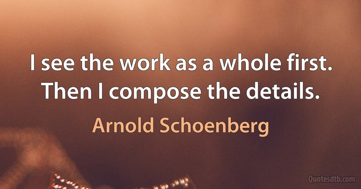 I see the work as a whole first. Then I compose the details. (Arnold Schoenberg)