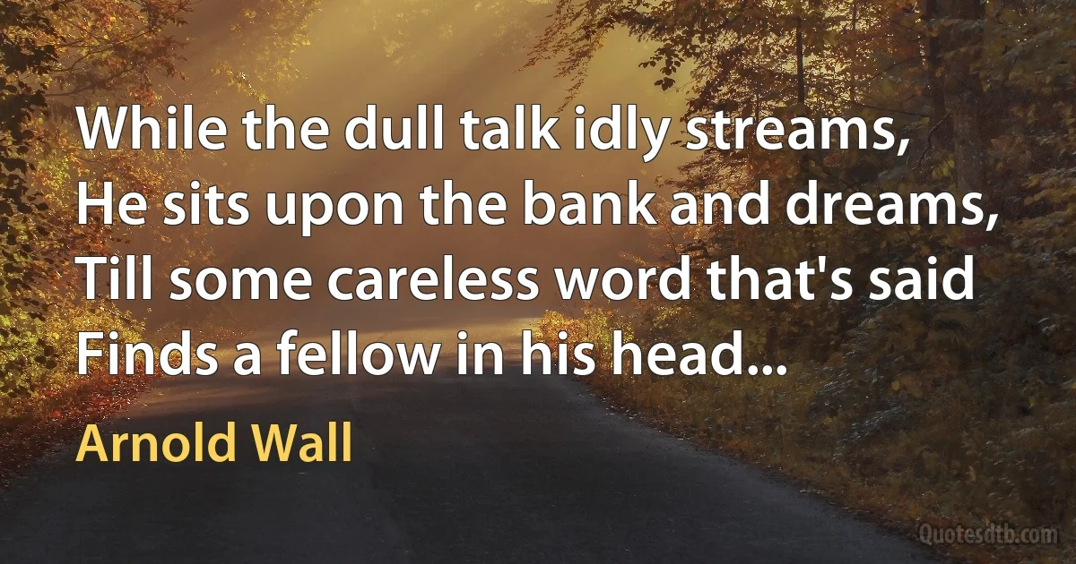 While the dull talk idly streams,
He sits upon the bank and dreams,
Till some careless word that's said
Finds a fellow in his head... (Arnold Wall)