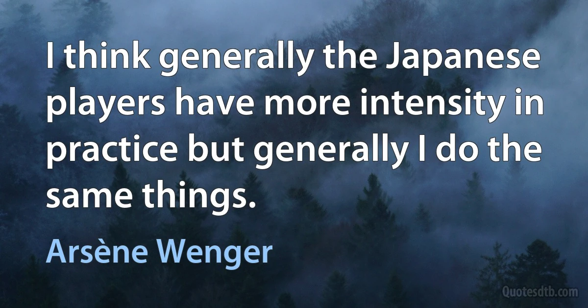 I think generally the Japanese players have more intensity in practice but generally I do the same things. (Arsène Wenger)