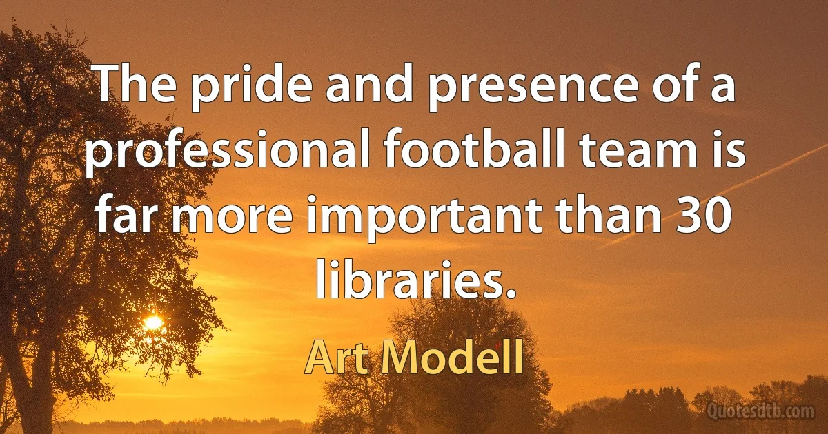 The pride and presence of a professional football team is far more important than 30 libraries. (Art Modell)