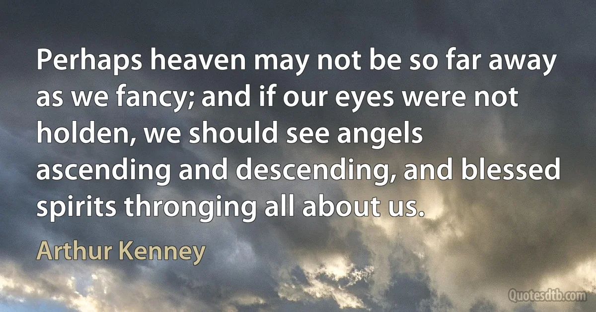 Perhaps heaven may not be so far away as we fancy; and if our eyes were not holden, we should see angels ascending and descending, and blessed spirits thronging all about us. (Arthur Kenney)