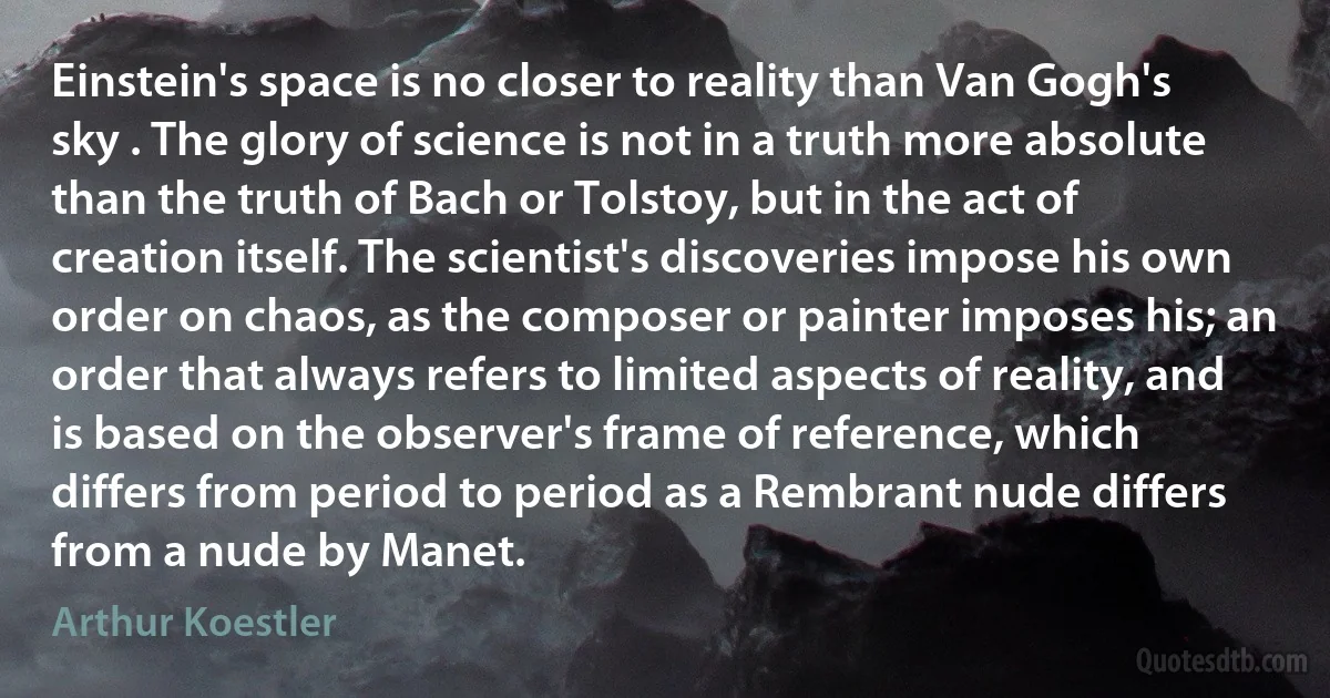 Einstein's space is no closer to reality than Van Gogh's sky . The glory of science is not in a truth more absolute than the truth of Bach or Tolstoy, but in the act of creation itself. The scientist's discoveries impose his own order on chaos, as the composer or painter imposes his; an order that always refers to limited aspects of reality, and is based on the observer's frame of reference, which differs from period to period as a Rembrant nude differs from a nude by Manet. (Arthur Koestler)