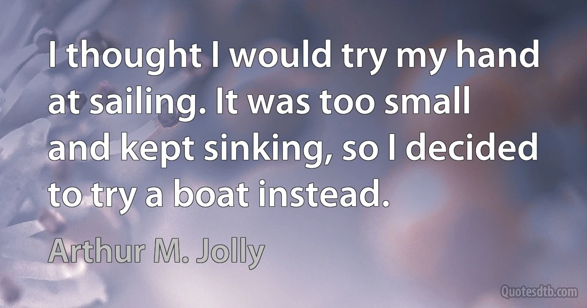 I thought I would try my hand at sailing. It was too small and kept sinking, so I decided to try a boat instead. (Arthur M. Jolly)