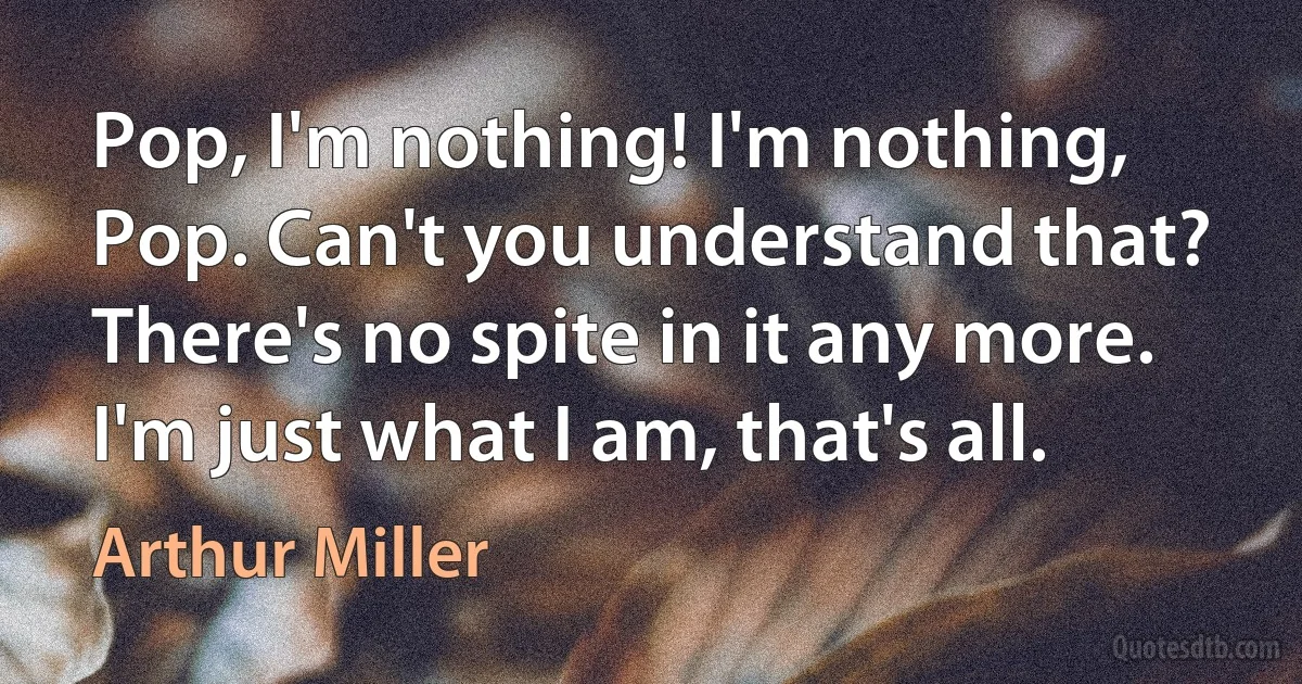 Pop, I'm nothing! I'm nothing, Pop. Can't you understand that? There's no spite in it any more. I'm just what I am, that's all. (Arthur Miller)