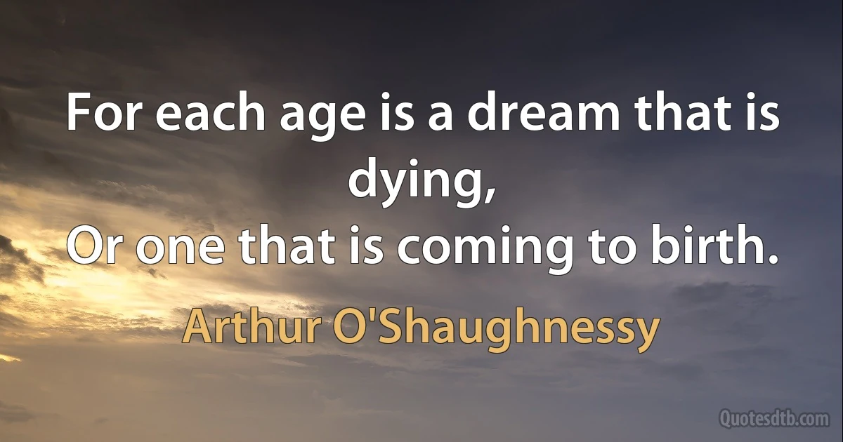 For each age is a dream that is dying,
Or one that is coming to birth. (Arthur O'Shaughnessy)