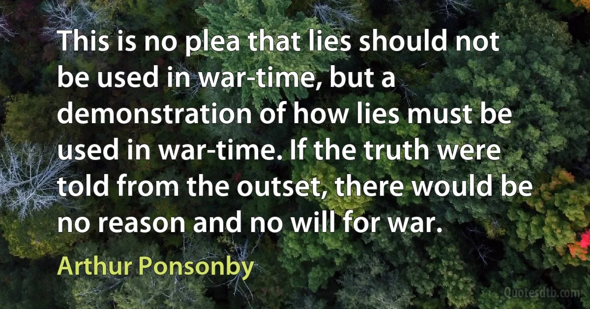 This is no plea that lies should not be used in war-time, but a demonstration of how lies must be used in war-time. If the truth were told from the outset, there would be no reason and no will for war. (Arthur Ponsonby)