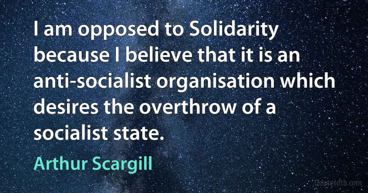 I am opposed to Solidarity because I believe that it is an anti-socialist organisation which desires the overthrow of a socialist state. (Arthur Scargill)