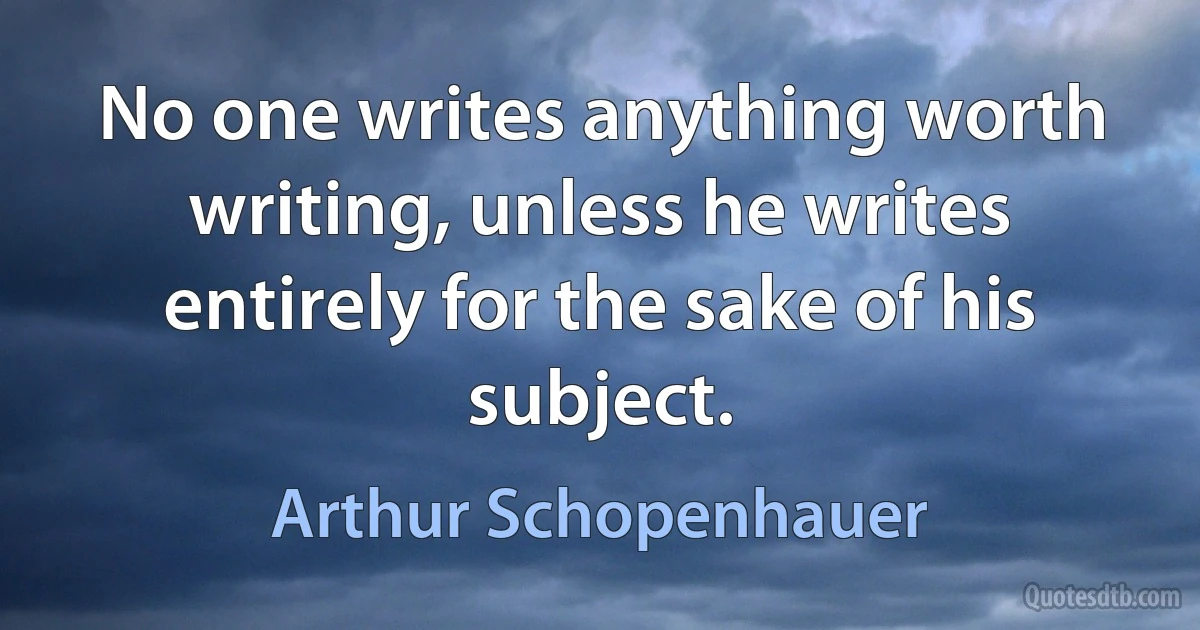 No one writes anything worth writing, unless he writes entirely for the sake of his subject. (Arthur Schopenhauer)