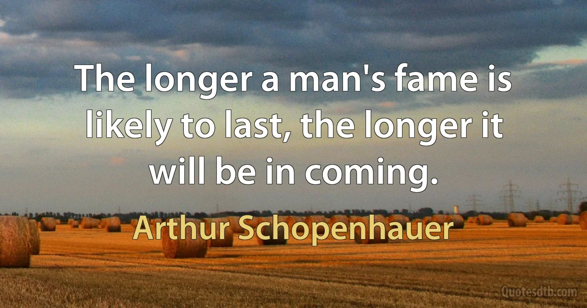 The longer a man's fame is likely to last, the longer it will be in coming. (Arthur Schopenhauer)