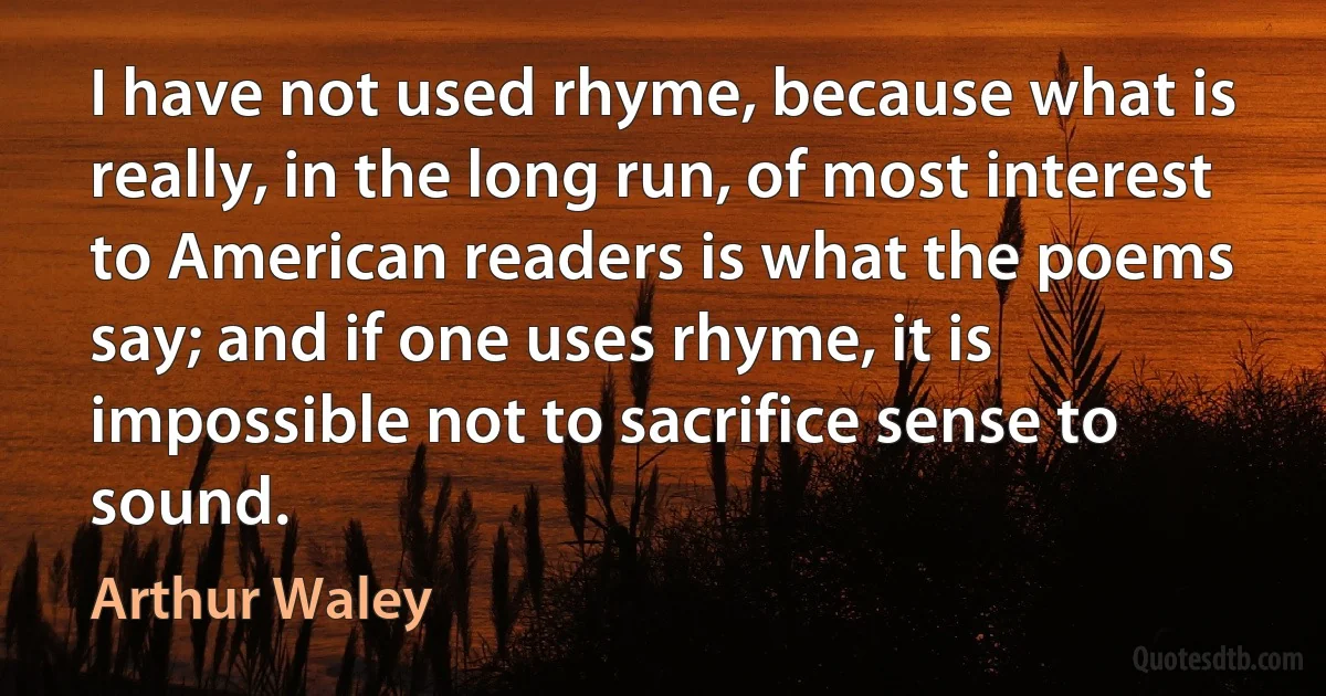 I have not used rhyme, because what is really, in the long run, of most interest to American readers is what the poems say; and if one uses rhyme, it is impossible not to sacrifice sense to sound. (Arthur Waley)