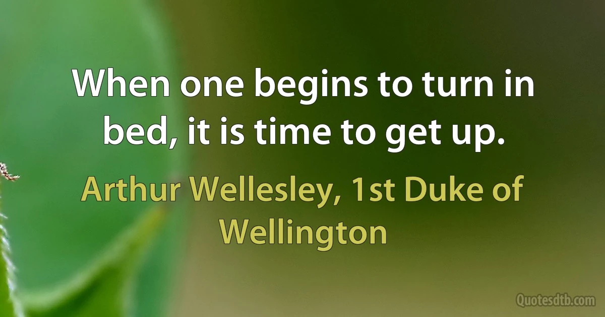 When one begins to turn in bed, it is time to get up. (Arthur Wellesley, 1st Duke of Wellington)