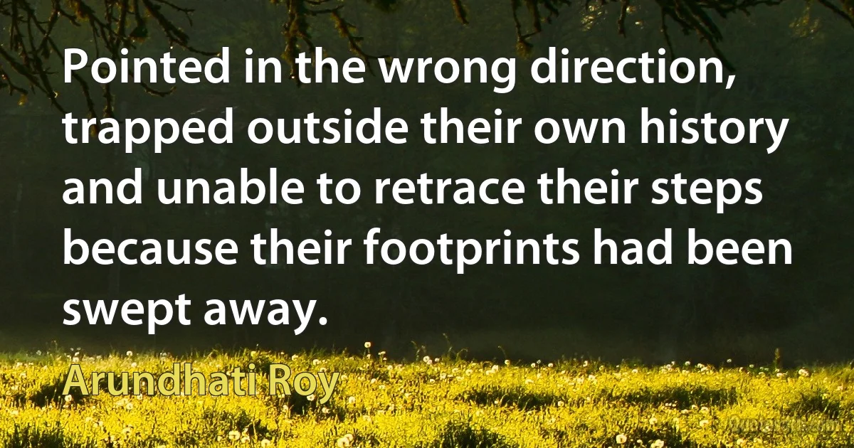 Pointed in the wrong direction, trapped outside their own history and unable to retrace their steps because their footprints had been swept away. (Arundhati Roy)