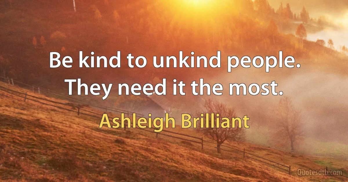 Be kind to unkind people. They need it the most. (Ashleigh Brilliant)