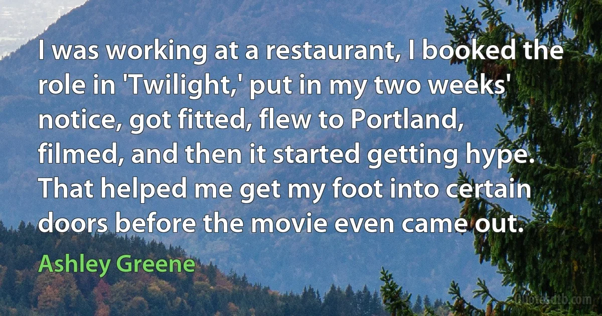 I was working at a restaurant, I booked the role in 'Twilight,' put in my two weeks' notice, got fitted, flew to Portland, filmed, and then it started getting hype. That helped me get my foot into certain doors before the movie even came out. (Ashley Greene)