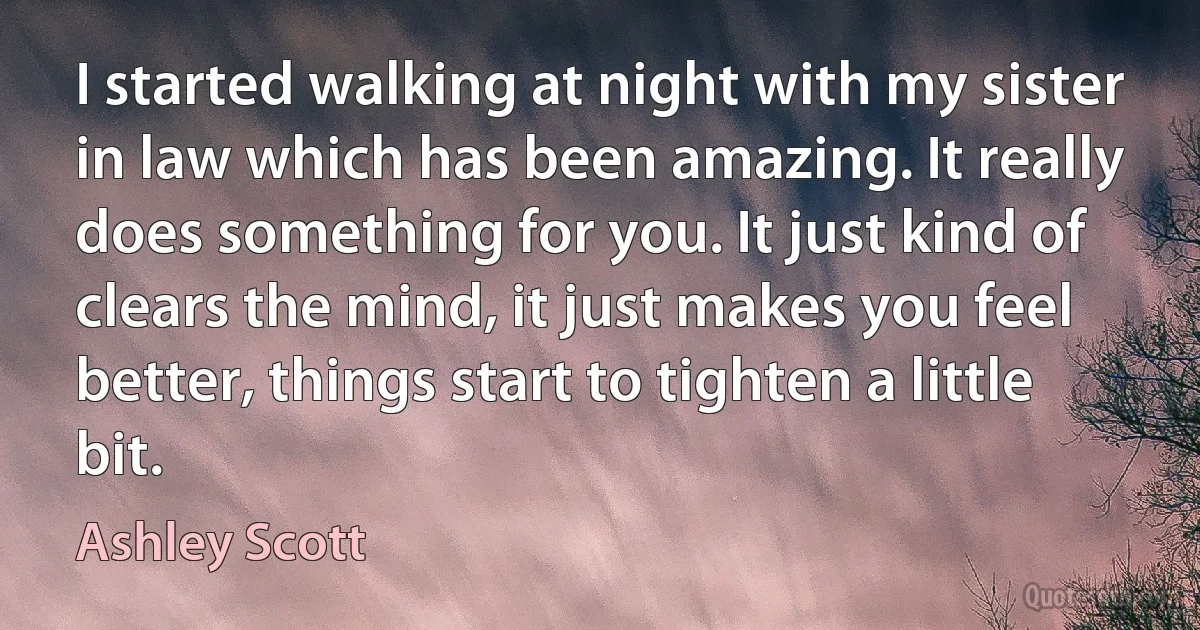 I started walking at night with my sister in law which has been amazing. It really does something for you. It just kind of clears the mind, it just makes you feel better, things start to tighten a little bit. (Ashley Scott)