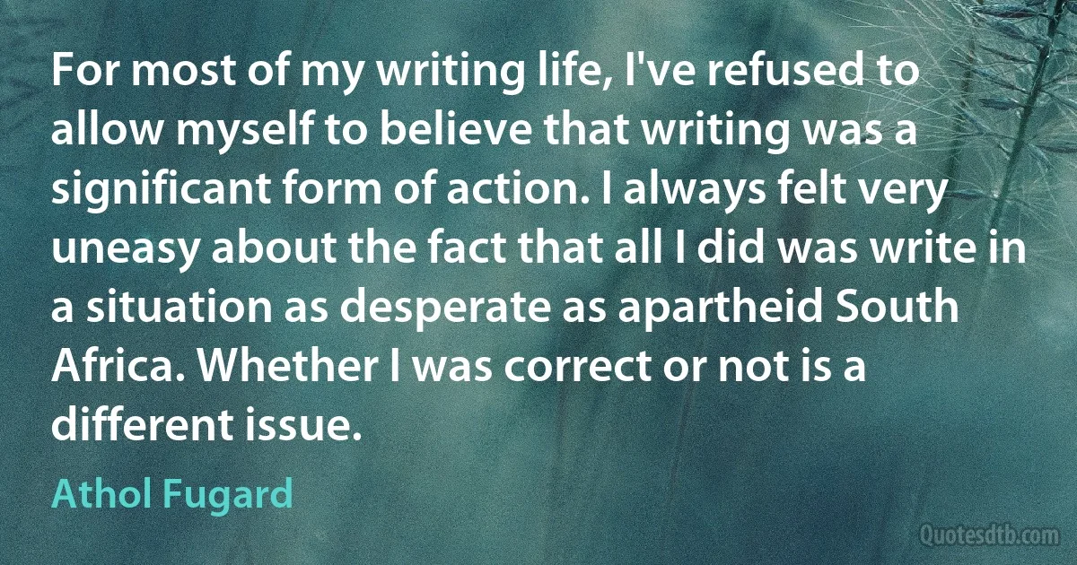 For most of my writing life, I've refused to allow myself to believe that writing was a significant form of action. I always felt very uneasy about the fact that all I did was write in a situation as desperate as apartheid South Africa. Whether I was correct or not is a different issue. (Athol Fugard)