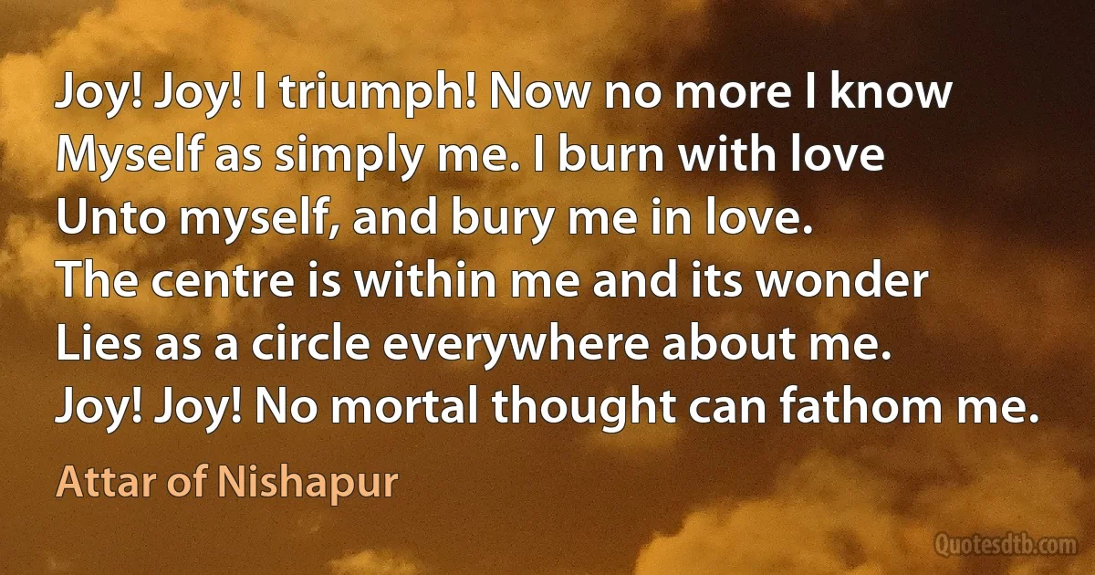 Joy! Joy! I triumph! Now no more I know
Myself as simply me. I burn with love
Unto myself, and bury me in love.
The centre is within me and its wonder
Lies as a circle everywhere about me.
Joy! Joy! No mortal thought can fathom me. (Attar of Nishapur)