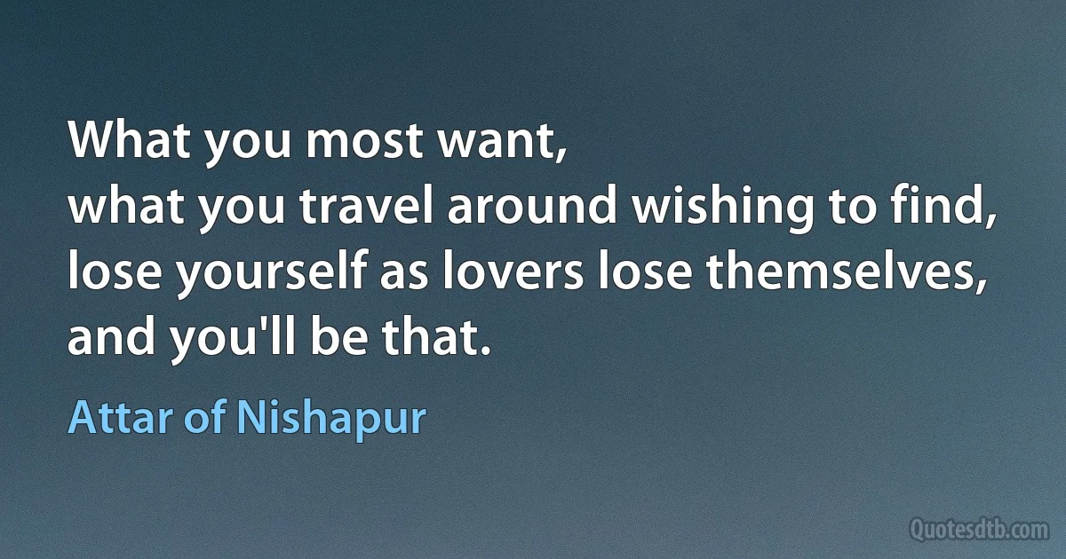 What you most want,
what you travel around wishing to find,
lose yourself as lovers lose themselves,
and you'll be that. (Attar of Nishapur)