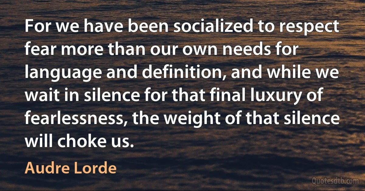 For we have been socialized to respect fear more than our own needs for language and definition, and while we wait in silence for that final luxury of fearlessness, the weight of that silence will choke us. (Audre Lorde)