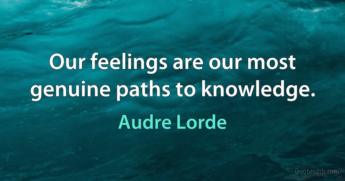 Our feelings are our most genuine paths to knowledge. (Audre Lorde)