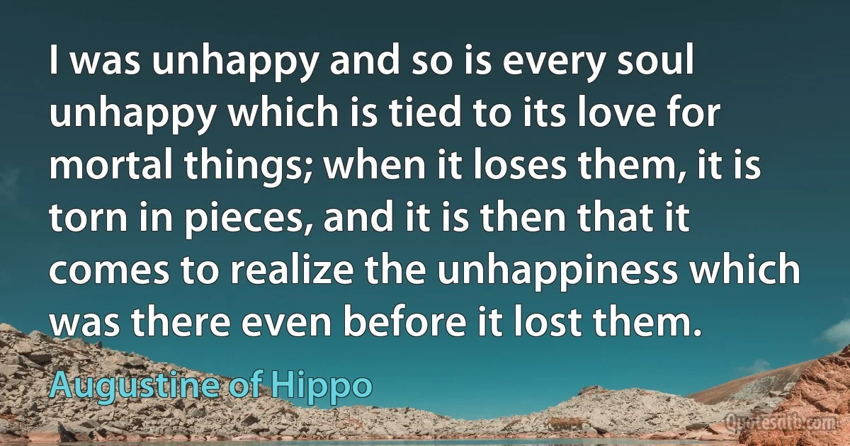 I was unhappy and so is every soul unhappy which is tied to its love for mortal things; when it loses them, it is torn in pieces, and it is then that it comes to realize the unhappiness which was there even before it lost them. (Augustine of Hippo)