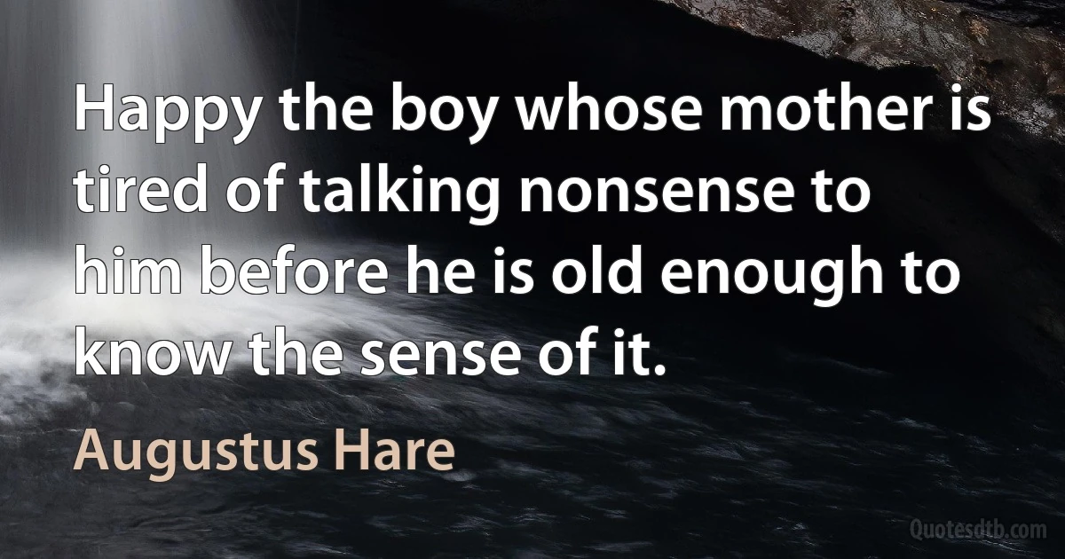 Happy the boy whose mother is tired of talking nonsense to him before he is old enough to know the sense of it. (Augustus Hare)