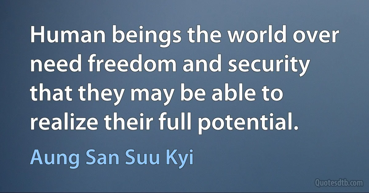 Human beings the world over need freedom and security that they may be able to realize their full potential. (Aung San Suu Kyi)