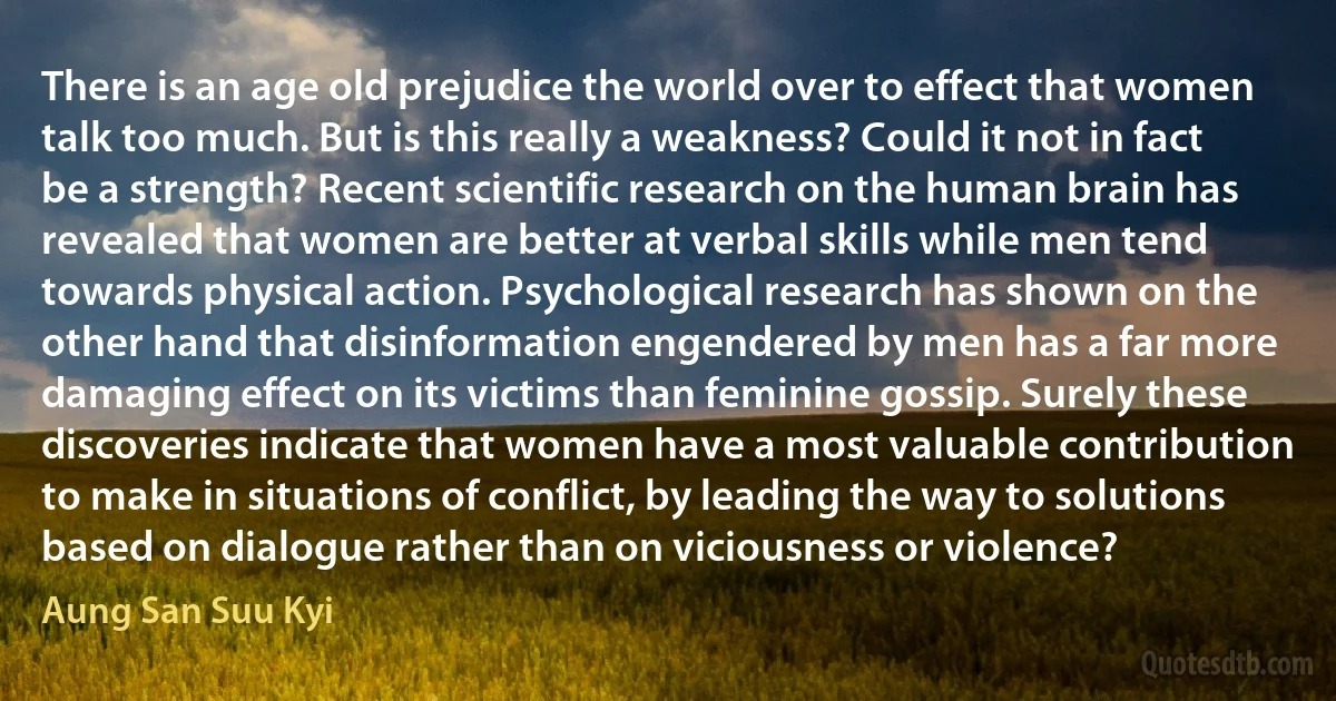 There is an age old prejudice the world over to effect that women talk too much. But is this really a weakness? Could it not in fact be a strength? Recent scientific research on the human brain has revealed that women are better at verbal skills while men tend towards physical action. Psychological research has shown on the other hand that disinformation engendered by men has a far more damaging effect on its victims than feminine gossip. Surely these discoveries indicate that women have a most valuable contribution to make in situations of conflict, by leading the way to solutions based on dialogue rather than on viciousness or violence? (Aung San Suu Kyi)