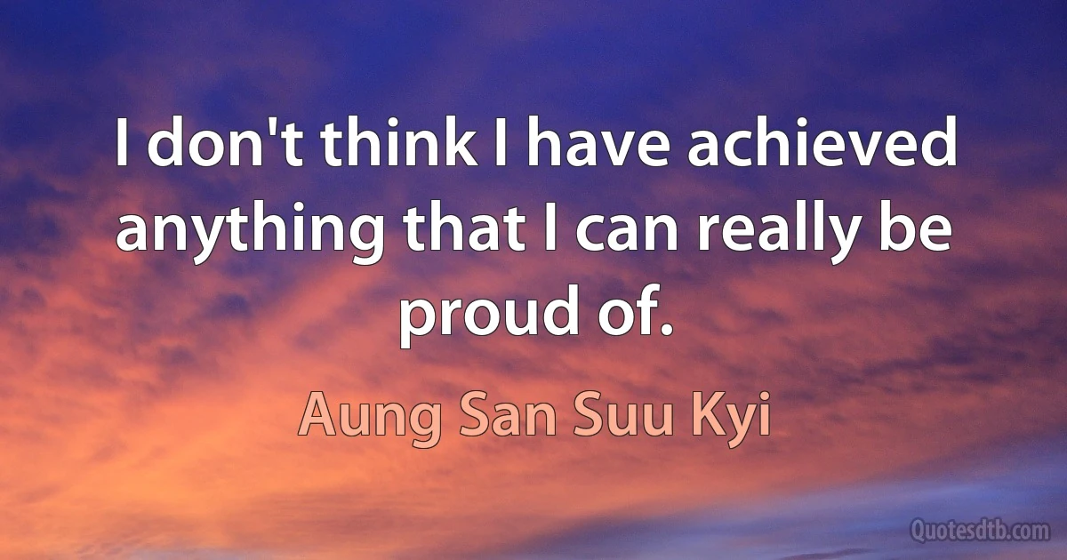 I don't think I have achieved anything that I can really be proud of. (Aung San Suu Kyi)