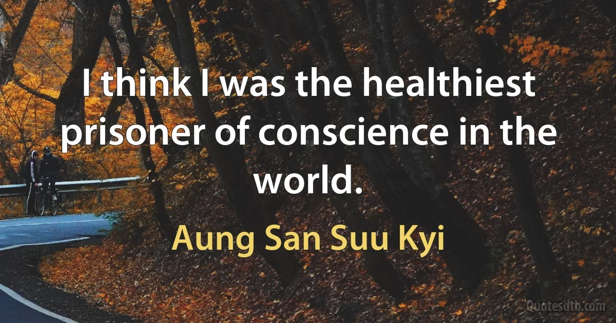 I think I was the healthiest prisoner of conscience in the world. (Aung San Suu Kyi)