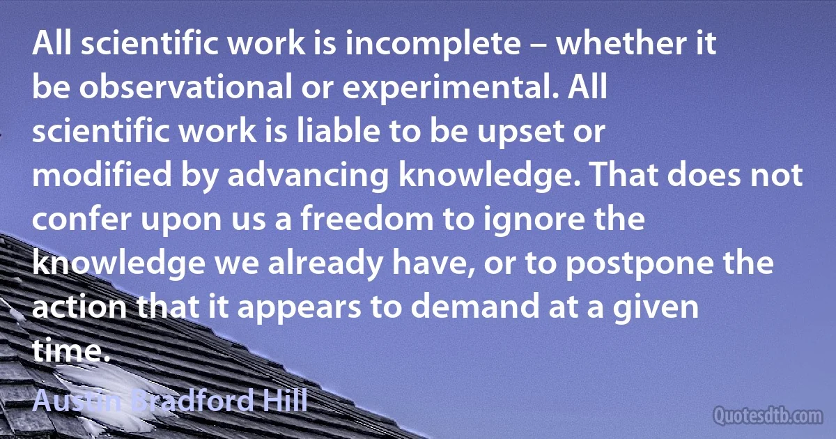 All scientific work is incomplete – whether it be observational or experimental. All scientific work is liable to be upset or modified by advancing knowledge. That does not confer upon us a freedom to ignore the knowledge we already have, or to postpone the action that it appears to demand at a given time. (Austin Bradford Hill)