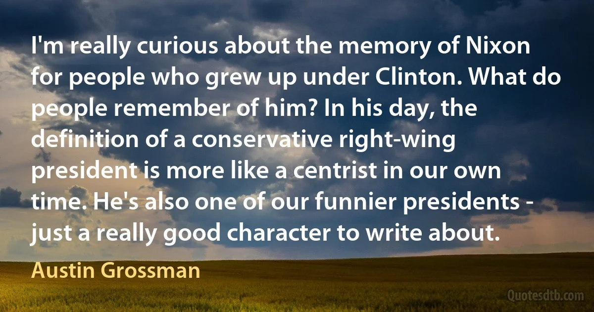 I'm really curious about the memory of Nixon for people who grew up under Clinton. What do people remember of him? In his day, the definition of a conservative right-wing president is more like a centrist in our own time. He's also one of our funnier presidents - just a really good character to write about. (Austin Grossman)