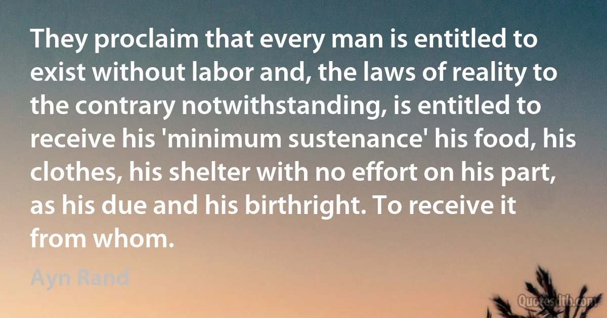 They proclaim that every man is entitled to exist without labor and, the laws of reality to the contrary notwithstanding, is entitled to receive his 'minimum sustenance' his food, his clothes, his shelter with no effort on his part, as his due and his birthright. To receive it from whom. (Ayn Rand)