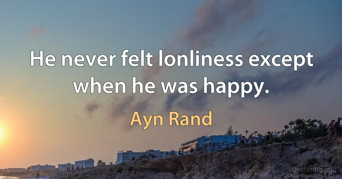 He never felt lonliness except when he was happy. (Ayn Rand)