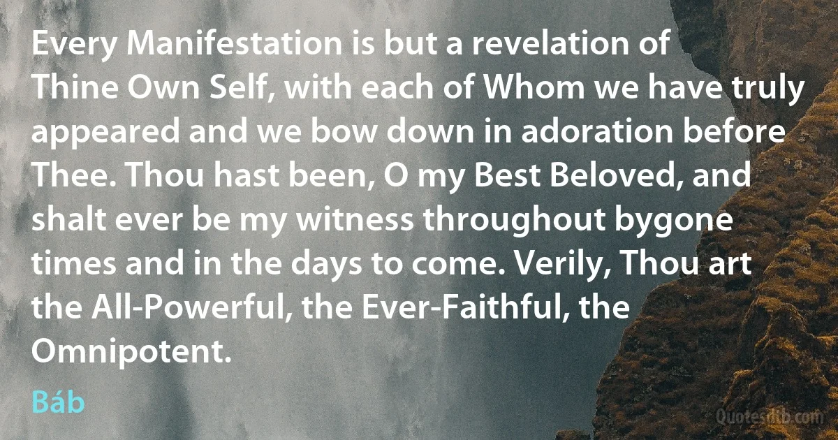 Every Manifestation is but a revelation of Thine Own Self, with each of Whom we have truly appeared and we bow down in adoration before Thee. Thou hast been, O my Best Beloved, and shalt ever be my witness throughout bygone times and in the days to come. Verily, Thou art the All-Powerful, the Ever-Faithful, the Omnipotent. (Báb)