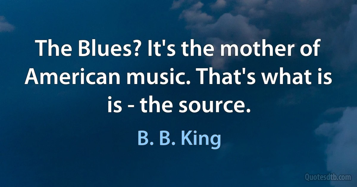 The Blues? It's the mother of American music. That's what is is - the source. (B. B. King)