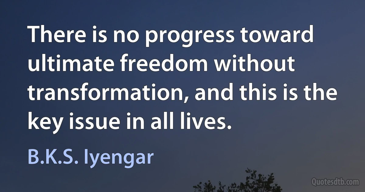 There is no progress toward ultimate freedom without transformation, and this is the key issue in all lives. (B.K.S. Iyengar)