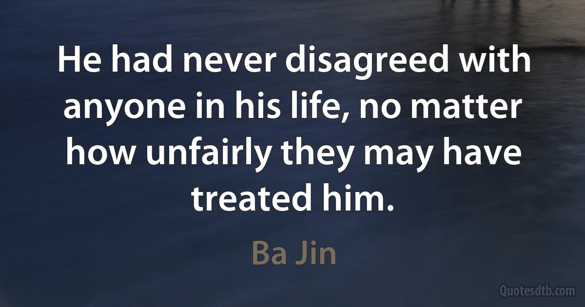 He had never disagreed with anyone in his life, no matter how unfairly they may have treated him. (Ba Jin)