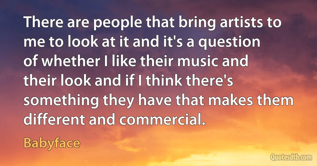 There are people that bring artists to me to look at it and it's a question of whether I like their music and their look and if I think there's something they have that makes them different and commercial. (Babyface)