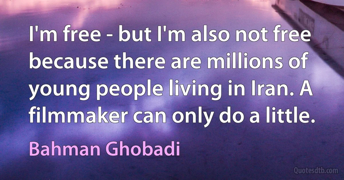 I'm free - but I'm also not free because there are millions of young people living in Iran. A filmmaker can only do a little. (Bahman Ghobadi)