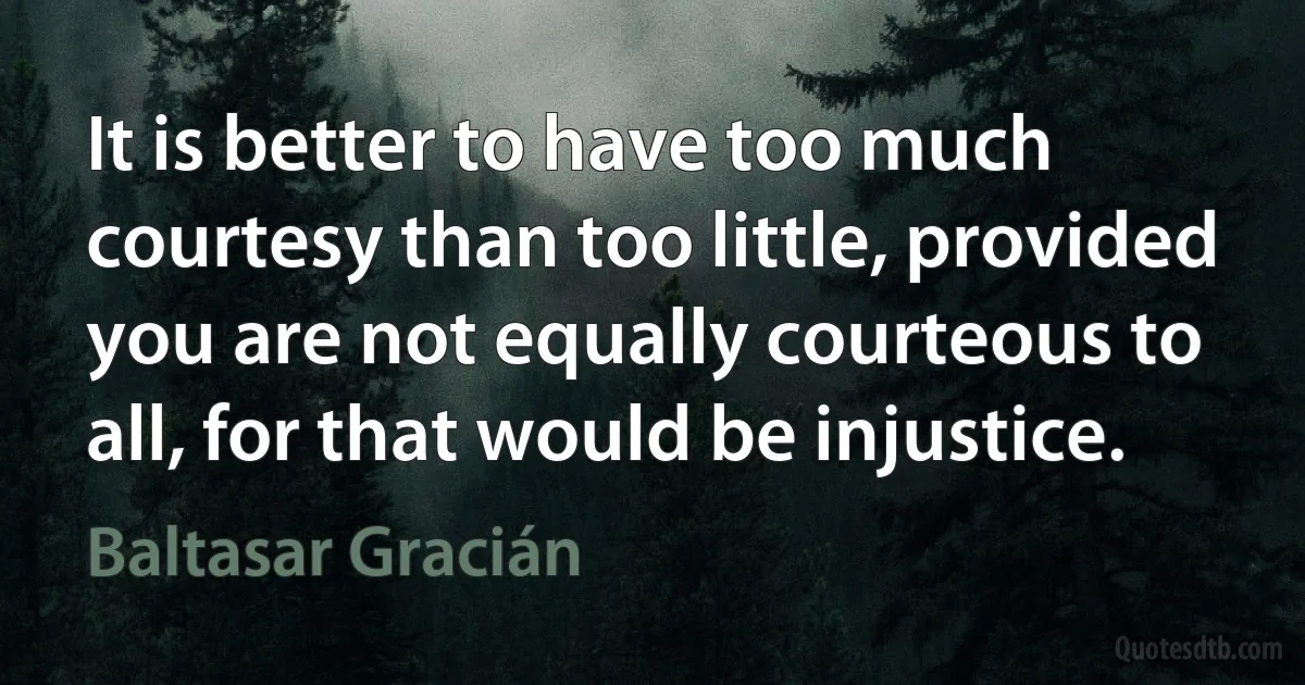 It is better to have too much courtesy than too little, provided you are not equally courteous to all, for that would be injustice. (Baltasar Gracián)