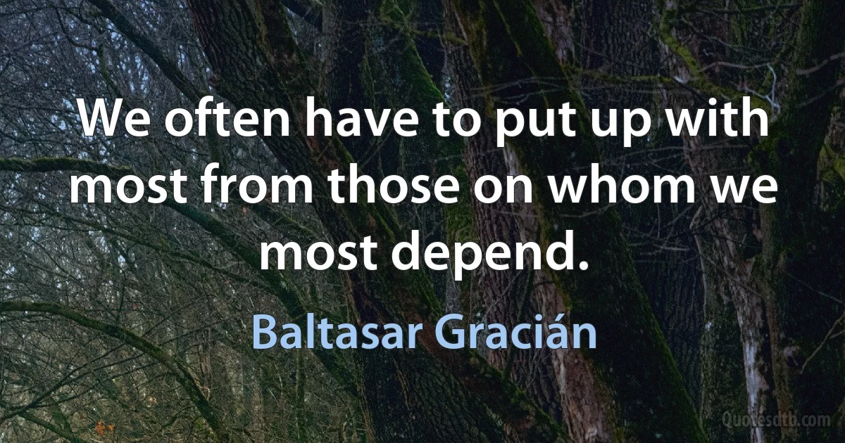 We often have to put up with most from those on whom we most depend. (Baltasar Gracián)